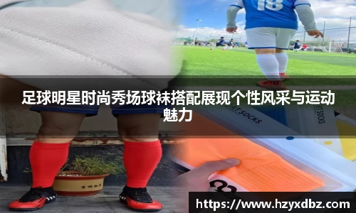 足球明星时尚秀场球袜搭配展现个性风采与运动魅力